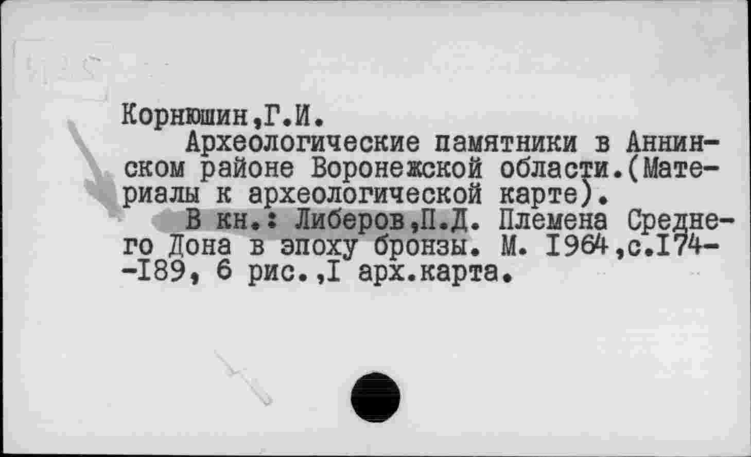 ﻿Корнюшин,Г.И.
Археологические памятники в Аннинском районе Воронежской области.(Материалы к археологической карте).
В кн.: Либеров,П.Д. Племена Среднего Дона в эпоху бронзы. М. І964,с.І74--189, 6 рис.,1 арх.карта.